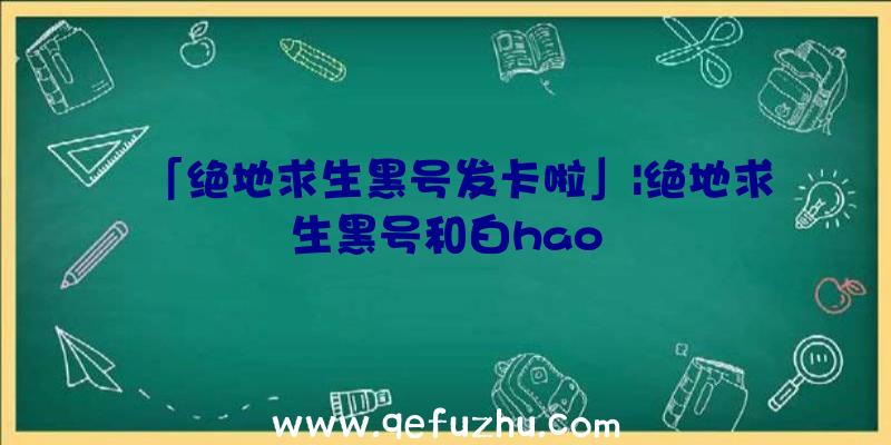 「绝地求生黑号发卡啦」|绝地求生黑号和白hao